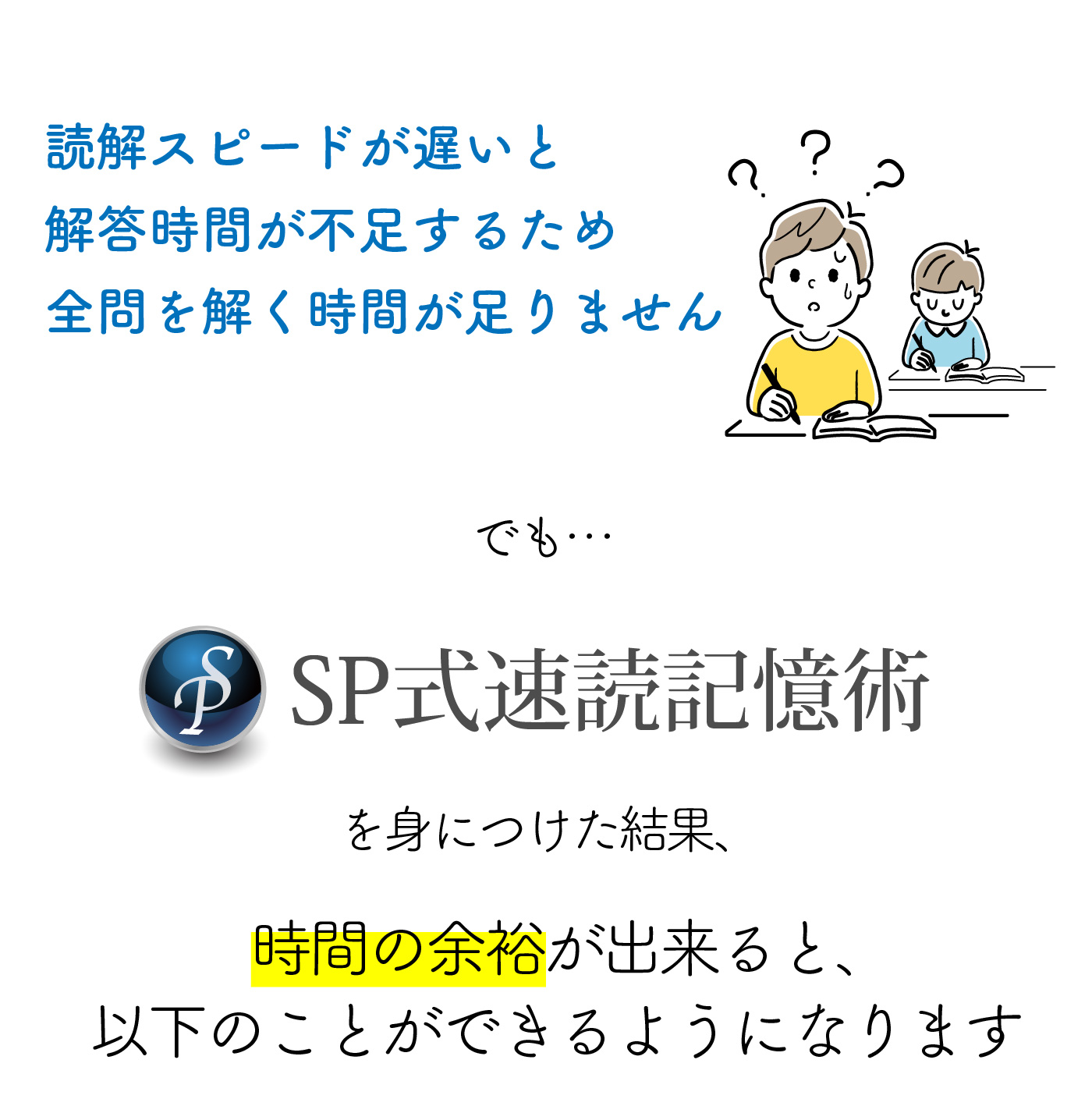 読解スピードが遅いと解答時間が不足するため全問を解く時間が足りません　でも…SP式速読記憶術を身につけた結果、時間の余裕が出来ると、以下のことが出来るようになります