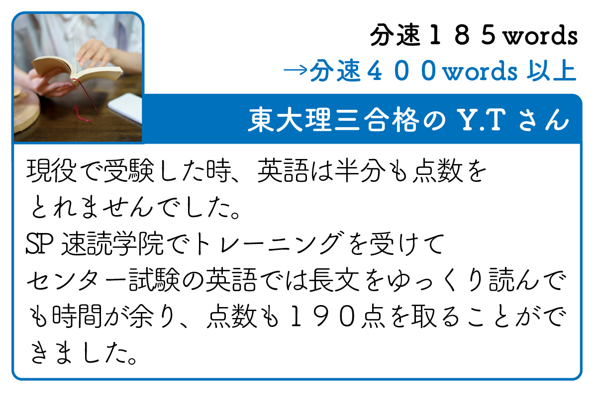 東大理三合格のY.Tさん　現役で受験した時、英語は半分も点数をとれませんでした。SP速読学院でトレーニングを受けてセンター試験の英語では長文をゆっくり読んでも時間が余り、点数も１９０点を取ることができました。