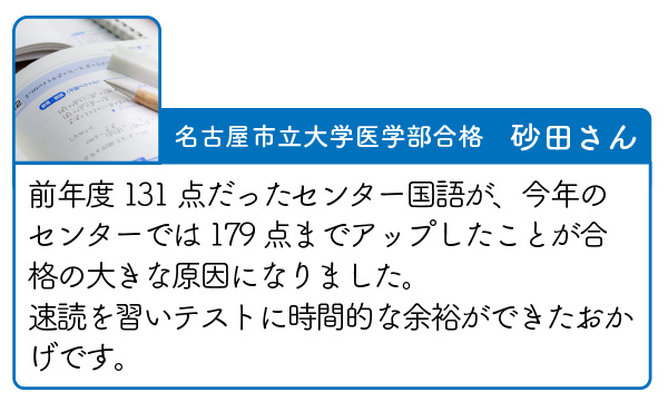 名古屋私立大学医学部合格　砂田さん　前年度131点だったセンター国語が、今年のセンターでは179点までアップしたことが合格の大きな原因になりました。
速読を習いテストに時間的な余裕ができたおかげです。
